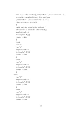 newListA += list·substring (maxLocation ∗ 5, maxLocation ∗ 5 + 5) ;
newListB += newListB·replace (list · substring
(maxLocation ∗ 5, maxLocation ∗ 5 + 5) , ””; }
return newListA + newListB;
}
public static int rating(intlist, intdepth) {
int counter = 0, material = rateMaterial() ;
kingPositionB = i;
if (!kingSafeB ()) {
counter -= 100;
}
break;
case ”e”:
case ”d”:
kingPositionB = i;
if (!kingSafeB ()) {
counter -= 500;
}
break;
case ”n”:
kingPositionB = i;
if (!kingSafeB ()) {
counter -= 300;
}
break;
case ”b”:
kingPositionB = i;
if (!kingSafeB ()) {
counter -= 300;
}
break;
case ”q”:
kingPositionB = i;
if (!kingSafeB ()) {
counter -= 900;
108
 