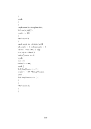 }
break;
}
}
kingPositionB = tempPositionL;
if (!kingSafeB ()) {
counter -= 400;
}
return counter
}
public static int rateMaterial() {
int counter = 0, bishopCounter = 0;
for (inti = 0; i < 64; i + +) {
switch (chessBoard [i
bishopCounter += 1;
break;
case ”q”:
counter += 900;
break; }
if (bishopCounter >= 2) {
counter += 300 * bishopCounter;
} else {
if (bishopCounter == 1) {
}
}
return counter;
}
}
109
 