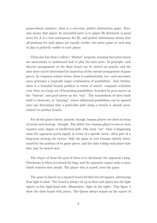 games-theory parlance, chess is a zero-sum, perfect information game. Zero-
sum means that player As successful move is to player Bs detriment (a good
move for A is a bad consequence for B), and perfect information means that
all positions for each player are equally visible: the entire game at each step
of play is perfectly visible to each player.
Chess also has what’s called a “Markov” property, meaning that prior moves
are unnecessary to understand how to play the next move. In principle, each
discrete arrangement on the chess board can be viewed sui generis, and the
next move can be determined by inspection of the current arrangement of game
pieces. In computer science terms, chess is combinatorial, too: each successive
move generates a (typically large) combination of possibilities. And, further,
chess is a bounded branch problem in terms of search: computer scientists
view chess as a large set of branching possibilities, bounded by poor moves on
the “bottom” and good moves on the “top”. The roundedness of chess lends
itself to shortcuts, or “pruning”, where additional possibilities can be ignored
once one determines that a particular path along a branch is already poor,
relative to another branch.
For all the games theory analysis, though, human players see chess in terms
of tactics and strategy: thought. The ability for a human player to win at chess
requires some degree of intellectual skill. One must “see” what is happening
what the opponent moves signify in terms of a speciﬁc tactic, often part of a
long-term strategy for victory. Still, the game at root remains entirely deter-
mined by the position of its game pieces, and the rules telling each player how
they may be moved next.
The object of chess the goal of chess is to checkmate the opponent’s king.
Checkmate is when you attack the king, and the opponent cannot make a move
which removes that attack. The player who is mated, loses the game.
The game is played on a squared board divided into 64 squares, alternating
from light to dark. The board is always set up so that each player has the light
square on her right-hand side, (Remember: light on the right). This ﬁgure 1
show the chess board with pieces. The Queen always stands on the square of
6
 