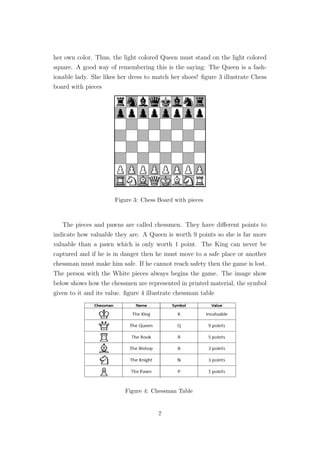 her own color. Thus, the light colored Queen must stand on the light colored
square. A good way of remembering this is the saying: The Queen is a fash-
ionable lady. She likes her dress to match her shoes! ﬁgure 3 illustrate Chess
board with pieces
Figure 3: Chess Board with pieces
The pieces and pawns are called chessmen. They have diﬀerent points to
indicate how valuable they are. A Queen is worth 9 points so she is far more
valuable than a pawn which is only worth 1 point. The King can never be
captured and if he is in danger then he must move to a safe place or another
chessman must make him safe. If he cannot reach safety then the game is lost.
The person with the White pieces always begins the game. The image show
below shows how the chessmen are represented in printed material, the symbol
given to it and its value. ﬁgure 4 illustrate chessman table
Figure 4: Chessman Table
7
 
