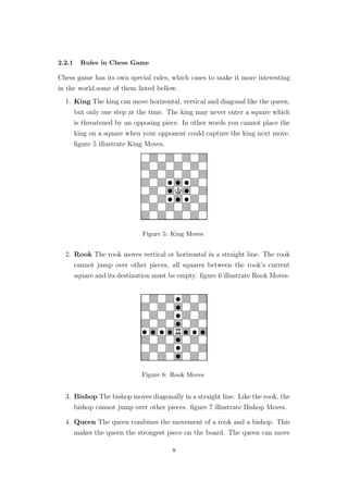 2.2.1 Rules in Chess Game
Chess game has its own special rules, which cases to make it more interesting
in the world.some of them listed bellow.
1. King The king can move horizontal, vertical and diagonal like the queen,
but only one step at the time. The king may never enter a square which
is threatened by an opposing piece. In other words you cannot place the
king on a square when your opponent could capture the king next move.
ﬁgure 5 illustrate King Moves.
Figure 5: King Moves
2. Rook The rook moves vertical or horizontal in a straight line. The rook
cannot jump over other pieces, all squares between the rook’s current
square and its destination must be empty. ﬁgure 6 illustrate Rook Moves.
Figure 6: Rook Moves
3. Bishop The bishop moves diagonally in a straight line. Like the rook, the
bishop cannot jump over other pieces. ﬁgure 7 illustrate Bishop Moves.
4. Queen The queen combines the movement of a rook and a bishop. This
makes the queen the strongest piece on the board. The queen can move
8
 