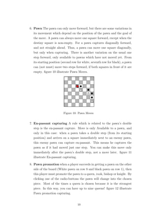 6. Pawn The pawn can only move forward, but there are some variations in
its movement which depend on the position of the pawn and the goal of
the move. A pawn can always move one square forward, except when the
destiny square is non-empty. For a pawn captures diagonally forward,
and not straight ahead. Thus, a pawn can move one square diagonally,
but only when capturing. There is another variation on the usual one
step forward, only available to pawns which have not moved yet. From
its starting position (second row for white, seventh row for black), a pawn
can (not must) move two steps forward, if both squares in front of it are
empty. ﬁgure 10 illustrate Pawn Moves.
Figure 10: Pawn Moves
7. En-passant capturing A rule which is related to the pawn’s double
step is the en-passant capture. Move is only Available to a pawn, and
only in this case: when a pawn takes a double step (from its starting
position) and arrives on a square immediately next to an enemy pawn,
this enemy pawn can capture en-passant. This means he captures the
pawn as if it had moved just one step. You can make this move only
immediately after the pawn’s double step, not a move later. ﬁgure 11
illustrate En-passant capturing.
8. Pawn promotion when a player succeeds in getting a pawn on the other
side of the board (White pawn on row 8 and black pawn on row 1), then
this player must promote the pawn to a queen, rook, bishop or knight. By
clicking one of the radio-buttons the pawn will change into the chosen
piece. Most of the times a queen is chosen because it is the strongest
piece. In this way, you can have up to nine queens! ﬁgure 12 illustrate
Pawn promotion capturing.
10
 