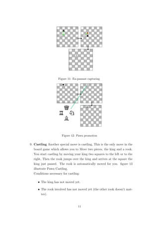 Figure 11: En-passant capturing
Figure 12: Pawn promotion
9. Castling Another special move is castling, This is the only move in the
board game which allows you to Move two pieces, the king and a rook.
You start castling by moving your king two squares to the left or to the
right, Then the rook jumps over the king and arrives at the square the
king just passed. The rook is automatically moved for you. ﬁgure 13
illustrate Pawn Castling.
Conditions necessary for castling:
• The king has not moved yet.
• The rook involved has not moved yet (the other rook doesn’t mat-
ter).
11
 