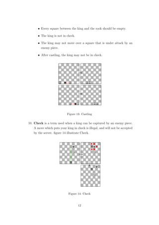 • Every square between the king and the rook should be empty.
• The king is not in check.
• The king may not move over a square that is under attack by an
enemy piece.
• After castling, the king may not be in check.
Figure 13: Castling
10. Check is a term used when a king can be captured by an enemy piece.
A move which puts your king in check is illegal, and will not be accepted
by the server. ﬁgure 14 illustrate Check.
Figure 14: Check
12
 