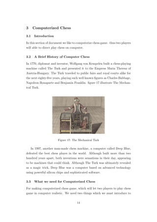3 Computerized Chess
3.1 Introduction
In this section of document we like to computerize chess game. thus two players
will able to direct play chess on computer.
3.2 A Brief History of Computer Chess
In 1770, diplomat and inventor, Wolfgang von Kempelen built a chess-playing
machine called The Turk and presented it to the Empress Maria Theresa of
Austria-Hungary. The Turk traveled to public fairs and royal courts alike for
the next eighty-ﬁve years, playing such well known ﬁgures as Charles Babbage,
Napoleon Bonaparte and Benjamin Franklin. ﬁgure 17 illustrate The Mechan-
ical Turk.
Figure 17: The Mechanical Turk
In 1997, another man-made chess machine, a computer called Deep Blue,
defeated the best chess player in the world. Although built more than two
hundred years apart, both inventions were sensations in their day, appearing
to be machines that could think. Although The Turk was ultimately revealed
as a magic trick, Deep Blue was a computer based on advanced technology
using powerful silicon chips and sophisticated software.
3.3 What we need for Computerized Chess
For making computerized chess game, which will let two players to play chess
game in computer realistic. We need two things which we must introduce to
14
 