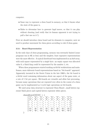 computer.
• Some way to represent a chess board in memory, so that it knows what
the state of the game is.
• Rules to determine how to generate legal moves, so that it can play
without cheating (and verify that its human opponent is not trying to
pull a fast one on it !).
First we should introduce chess board and its elements to computer, next we
need to produce movement for chess pieces according to rule if chess game.
3.3.1 Board Representation
In the early days of chess programming, memory was extremely limited (some
programs ran in 8K or less) and the simplest, least expensive representations
were the most eﬀective. A typical chessboard was implemented as an 8x8 array,
with each square represented by a single byte: an empty square was allocated
value 0, a black king could be represented by the number 1, etc.
When chess programmers started working on 64-bit workstations and main-
frames, more elaborate board representations based on “bit-boards” appeared.
Apparently invented in the Soviet Union in the late 1960’s, the bit board is
a 64-bit word containing information about one aspect of the game state, at
a rate of 1 bit per square. Bit-boards are versatile and allow fast processing,
because many operations that are repeated very often in the course of a chess
game can be implemented as 1-cycle logic operations on bit-boards.
We used array data structure to represent Chess Board , small latters rep-
resent black pieces and capital latters represent white pieces.
15
 