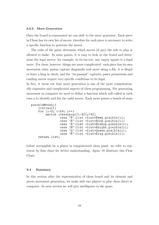 3.3.2 Move Generation
Once the board is represented we can shift to the move generator. Each piece
in Chess has its own list of moves, therefore for each piece is necessary to write
a speciﬁc function to generate the moves.
The rules of the game determine which moves (if any) the side to play is
allowed to make. In some games, it is easy to look at the board and deter-
mine the legal moves: for example, in tic-tac-toe, any empty square is a legal
move. For chess, however, things are more complicated: each piece has its own
movement rules, pawns capture diagonally and move along a ﬁle, it is illegal
to leave a king in check, and the “en-passant” captures, pawn promotions and
castling moves require very speciﬁc conditions to be legal.
In fact, it turns out that move generation is one of the most computation-
ally expensive and complicated aspects of chess programming. For generating
movement in computer we need to deﬁne a function which will called in each
turn a to identify and list the valid moves. Each move passes a bunch of steps
before accomplish by a player in computerized chess game, we refer to rep-
resent by ﬂow chart for better understanding. ﬁgure 18 illustrate this Flow
Chart.
3.4 Summary
In this section after the representation of chess board and its element and
pieces movement generation, we make able two players to play chess direct in
computer. In next section we will give intelligence to the game.
16
 