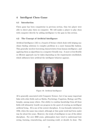 4 Intelligent Chess Game
4.1 Introduction
Chess game has been computerize in previous section, thus two player were
able to direct play chess on computer. We will makes a player to play chess
with computer directly by adding intelligence to the gam in this section.
4.2 The Concept of Artiﬁcial Intelligence
Artiﬁcial Intelligence (AI) is a branch of Science which deals with helping ma-
chines ﬁnding solutions to complex problems in a more human-like fashion.
This generally involves borrowing characteristics from human intelligence, and
applying them as algorithms in a computer friendly way. A more or less ﬂexible
or eﬃcient approach can be taken depending on the requirements established,
which inﬂuences how artiﬁcial the intelligent behavior appears.
Figure 19: Artiﬁcial Intelligence
AI is generally associated with Computer Science, but it has many important
links with other ﬁelds such as Maths, Psychology, Cognition, Biology and Phi-
losophy, among many others. Our ability to combine knowledge from all these
ﬁelds will ultimately beneﬁt our progress in the quest of creating an intelligent
artiﬁcial being. AI is one of the newest disciplines. It was formally initiated in
1956, when the name was coined, although at that point work had been under
way for about ﬁve years. However, the study of intelligence is one of the oldest
disciplines. For over 2000 years, philosophers have tried to understand how
seeing, learning, remembering, and reasoning could, or should, be done. The
18
 
