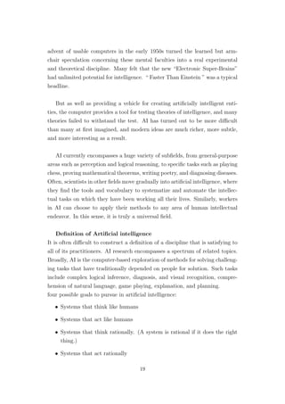 advent of usable computers in the early 1950s turned the learned but arm-
chair speculation concerning these mental faculties into a real experimental
and theoretical discipline. Many felt that the new “Electronic Super-Brains”
had unlimited potential for intelligence. “ Faster Than Einstein ” was a typical
headline.
But as well as providing a vehicle for creating artiﬁcially intelligent enti-
ties, the computer provides a tool for testing theories of intelligence, and many
theories failed to withstand the test. AI has turned out to be more diﬃcult
than many at ﬁrst imagined, and modern ideas are much richer, more subtle,
and more interesting as a result.
AI currently encompasses a huge variety of subﬁelds, from general-purpose
areas such as perception and logical reasoning, to speciﬁc tasks such as playing
chess, proving mathematical theorems, writing poetry, and diagnosing diseases.
Often, scientists in other ﬁelds move gradually into artiﬁcial intelligence, where
they ﬁnd the tools and vocabulary to systematize and automate the intellec-
tual tasks on which they have been working all their lives. Similarly, workers
in AI can choose to apply their methods to any area of human intellectual
endeavor. In this sense, it is truly a universal ﬁeld.
Deﬁnition of Artiﬁcial intelligence
It is often diﬃcult to construct a deﬁnition of a discipline that is satisfying to
all of its practitioners. AI research encompasses a spectrum of related topics.
Broadly, AI is the computer-based exploration of methods for solving challeng-
ing tasks that have traditionally depended on people for solution. Such tasks
include complex logical inference, diagnosis, and visual recognition, compre-
hension of natural language, game playing, explanation, and planning.
four possible goals to pursue in artiﬁcial intelligence:
• Systems that think like humans
• Systems that act like humans
• Systems that think rationally. (A system is rational if it does the right
thing.)
• Systems that act rationally
19
 