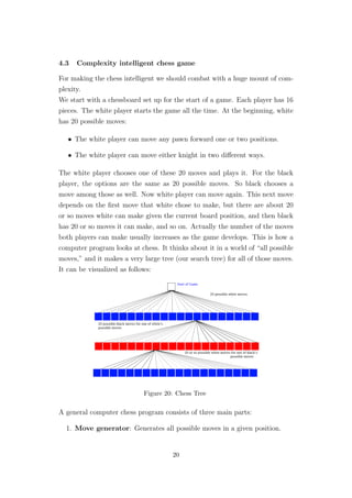 4.3 Complexity intelligent chess game
For making the chess intelligent we should combat with a huge mount of com-
plexity.
We start with a chessboard set up for the start of a game. Each player has 16
pieces. The white player starts the game all the time. At the beginning, white
has 20 possible moves:
• The white player can move any pawn forward one or two positions.
• The white player can move either knight in two diﬀerent ways.
The white player chooses one of these 20 moves and plays it. For the black
player, the options are the same as 20 possible moves. So black chooses a
move among those as well. Now white player can move again. This next move
depends on the ﬁrst move that white chose to make, but there are about 20
or so moves white can make given the current board position, and then black
has 20 or so moves it can make, and so on. Actually the number of the moves
both players can make usually increases as the game develops. This is how a
computer program looks at chess. It thinks about it in a world of “all possible
moves,” and it makes a very large tree (our search tree) for all of those moves.
It can be visualized as follows:
Figure 20: Chess Tree
A general computer chess program consists of three main parts:
1. Move generator: Generates all possible moves in a given position.
20
 