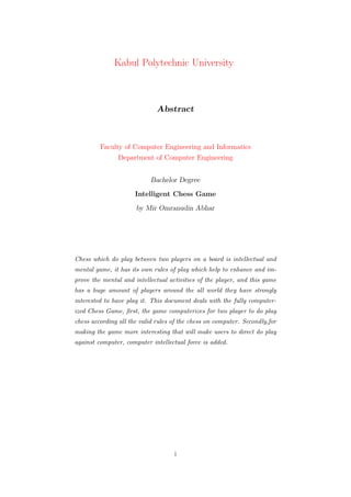 Kabul Polytechnic University
Abstract
Faculty of Computer Engineering and Informatics
Department of Computer Engineering
Bachelor Degree
Intelligent Chess Game
by Mir Omranudin Abhar
Chess which do play between two players on a board is intellectual and
mental game, it has its own rules of play which help to enhance and im-
prove the mental and intellectual activities of the player, and this game
has a huge amount of players around the all world they have strongly
interested to have play it. This document deals with the fully computer-
ized Chess Game, ﬁrst, the game computerizes for two player to do play
chess according all the valid rules of the chess on computer. Secondly,for
making the game more interesting that will make users to direct do play
against computer, computer intellectual force is added.
i
 