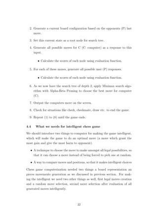 2. Generate a current board conﬁguration based on the opponents (P) last
move.
3. Set this current state as a root node for search tree.
4. Generate all possible moves for C (C: computer) as a response to this
input.
• Calculate the scores of each node using evaluation function.
5. For each of these moves, generate all possible user (P) responses.
• Calculate the scores of each node using evaluation function.
6. As we now have the search tree of depth 2, apply Minimax search algo-
rithm with Alpha-Beta Pruning to choose the best move for computer
(C).
7. Output the computers move on the screen.
8. Check for situations like check, checkmate, draw etc. to end the game.
9. Repeat (1) to (8) until the game ends.
4.4 What we needs for intelligent chess game
We should introduce two things to computer for making the game intelligent,
which will make the game to do an optimal move (a move which grant the
most gain and give the most harm to opponent).
• A technique to choose the move to make amongst all legal possibilities, so
that it can choose a move instead of being forced to pick one at random.
• A way to compare moves and positions, so that it makes intelligent choices
Chess game computerization needed two things a board representation an
pieces movements generation as we discussed in previous section. For mak-
ing the intelligent we need two other things as well, ﬁrst legal moves creation
and a random move selection, second move selection after evaluation of all
generated moves intelligently.
22
 