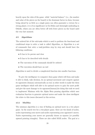 heavily upon the rules of the game: while ”material balance” (i.e., the number
and value of the pieces on the board) is the dominant factor in chess, because
being ahead by as little as a single pawn can often guarantee a victory for a
strong player, it is of no signiﬁcance in Go-Moku and downright misleading in
Othello, where you are often better oﬀ with fewer pieces on the board until
the very last moment.
4.5 Algorithms
The ordered list of the sub-tasks which is used to perform the functional and
conditional steps to solve a task is called Algorithm, or Algorithm is a set
of commands that solve a task/problem step by step and should have the
following conditions:
• It has to be precise and clear
• It has to be described with details
• The execution of the commands should be ordered
• The execution should have an end
Algorithm is used to divide a complicated function into smaller functions.
To give the intelligence to computer chess game which will form and make
it able to think, take decision, do an optimal movement and compete against
its opponents (human) automatically as real, in other words to make the chess
game intelligent which will able to do optimal moves to gain the most proﬁt
and give the most damage to its opponent(human),for doing this task we need
to implement Minimax with the Alpha Beta pruning algorithm which uses
evaluation function to generate optimal moves and make the chess intelligent
the relate to this issues discussed in this section.
4.5.1 MiniMax
The minimax algorithm is a way of ﬁnding an optimal move in a two player
game. In the search tree for a two-player game, there are two kinds of nodes,
nodes representing your moves and nodes representing your opponent’s moves.
Nodes representing your moves are generally drawn as squares (or possibly
upward pointing triangles): These are also called MAX nodes. The goal at a
24
 