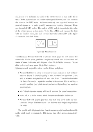 MAX node is to maximize the value of the subtree rooted at that node. To do
this, a MAX node chooses the child with the greatest value, and that becomes
the value of the MAX node. Nodes representing your opponent’s moves are
generally drawn as circles (or possibly as downward pointing triangles): These
are also called MIN nodes. The goal at a MIN node is to minimize the value
of the subtree rooted at that node. To do this, a MIN node chooses the child
with the smallest value, and that becomes the value of the MIN node. ﬁgure
22 illustrate MiniMax Nodes.
Figure 22: MiniMax Node
The Minimax: Assume that both White and Black plays the best moves. We
maximizes Whites score, perform a depth-ﬁrst search and evaluate the leaf
nodes, Choose child node with highest value if it is White to move, Choose
child node with lowest value if it is Black to move.
Minimax search method for chess can be deﬁned as follows:
• Assume that there is a way to evaluate a board position so that we know
whether Player 1 (Max) is going to win, whether his opponent (Min)
will, or whether the position will lead to a draw. This evaluation takes
the form of a number: a positive number indicates that Max is leading, a
negative number, that Min is ahead, and a zero, that nobody has acquired
an advantage.
• Max’s job is to make moves, which will increase the board’s evaluation.
• Min’s job is to make moves, which decrease the board’s evaluation.
• Assume that both players play in a way that they never make any mis-
takes and always make the moves that improve their respective positions
the most.
The trouble with Minimax is that there is an exponential number of possible
paths which must be examined. This means that eﬀort grows dramatically
with:
25
 