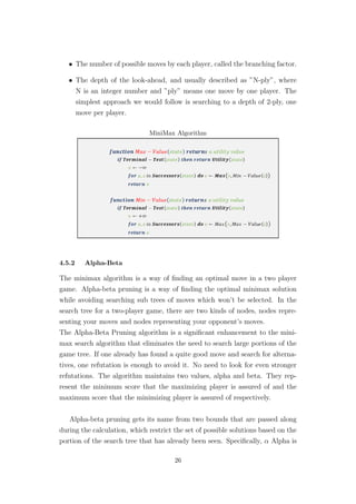 • The number of possible moves by each player, called the branching factor.
• The depth of the look-ahead, and usually described as ”N-ply”, where
N is an integer number and ”ply” means one move by one player. The
simplest approach we would follow is searching to a depth of 2-ply, one
move per player.
MiniMax Algorithm
4.5.2 Alpha-Beta
The minimax algorithm is a way of ﬁnding an optimal move in a two player
game. Alpha-beta pruning is a way of ﬁnding the optimal minimax solution
while avoiding searching sub trees of moves which won’t be selected. In the
search tree for a two-player game, there are two kinds of nodes, nodes repre-
senting your moves and nodes representing your opponent’s moves.
The Alpha-Beta Pruning algorithm is a signiﬁcant enhancement to the mini-
max search algorithm that eliminates the need to search large portions of the
game tree. If one already has found a quite good move and search for alterna-
tives, one refutation is enough to avoid it. No need to look for even stronger
refutations. The algorithm maintains two values, alpha and beta. They rep-
resent the minimum score that the maximizing player is assured of and the
maximum score that the minimizing player is assured of respectively.
Alpha-beta pruning gets its name from two bounds that are passed along
during the calculation, which restrict the set of possible solutions based on the
portion of the search tree that has already been seen. Speciﬁcally, α Alpha is
26
 