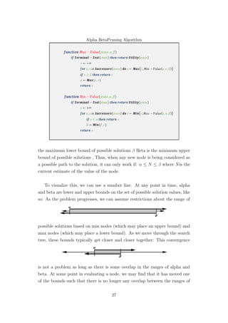 Alpha BetaPruning Algorithm
the maximum lower bound of possible solutions β Beta is the minimum upper
bound of possible solutions , Thus, when any new node is being considered as
a possible path to the solution, it can only work if: α ≤ N ≤ β where Nis the
current estimate of the value of the node.
To visualize this, we can use a number line. At any point in time, alpha
and beta are lower and upper bounds on the set of possible solution values, like
so: As the problem progresses, we can assume restrictions about the range of
possible solutions based on min nodes (which may place an upper bound) and
max nodes (which may place a lower bound). As we move through the search
tree, these bounds typically get closer and closer together: This convergence
is not a problem as long as there is some overlap in the ranges of alpha and
beta. At some point in evaluating a node, we may ﬁnd that it has moved one
of the bounds such that there is no longer any overlap between the ranges of
27
 