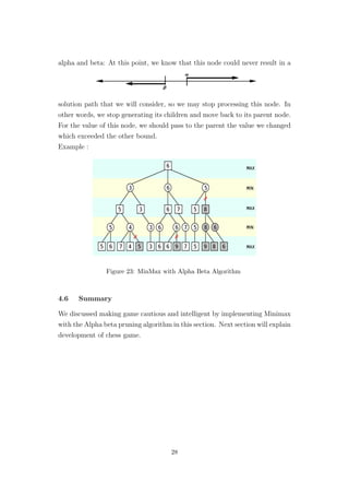 alpha and beta: At this point, we know that this node could never result in a
solution path that we will consider, so we may stop processing this node. In
other words, we stop generating its children and move back to its parent node.
For the value of this node, we should pass to the parent the value we changed
which exceeded the other bound.
Example :
Figure 23: MinMax with Alpha Beta Algorithm
4.6 Summary
We discussed making game cautious and intelligent by implementing Minimax
with the Alpha beta pruning algorithm in this section. Next section will explain
development of chess game.
28
 