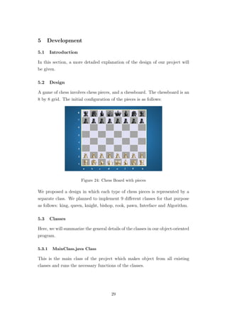5 Development
5.1 Introduction
In this section, a more detailed explanation of the design of our project will
be given.
5.2 Design
A game of chess involves chess pieces, and a chessboard. The chessboard is an
8 by 8 grid. The initial conﬁguration of the pieces is as follows:
Figure 24: Chess Board with pieces
We proposed a design in which each type of chess pieces is represented by a
separate class. We planned to implement 9 diﬀerent classes for that purpose
as follows: king, queen, knight, bishop, rook, pawn, Interface and Algorithm.
5.3 Classes
Here, we will summarize the general details of the classes in our object-oriented
program.
5.3.1 MainClass.java Class
This is the main class of the project which makes object from all existing
classes and runs the necessary functions of the classes.
29
 