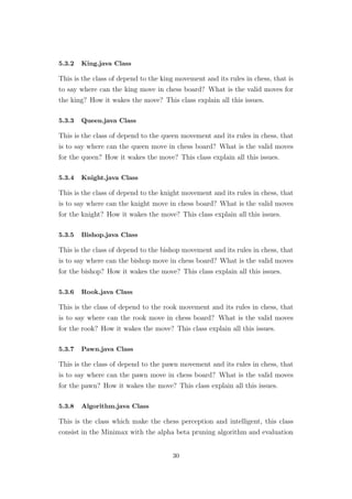 5.3.2 King.java Class
This is the class of depend to the king movement and its rules in chess, that is
to say where can the king move in chess board? What is the valid moves for
the king? How it wakes the move? This class explain all this issues.
5.3.3 Queen.java Class
This is the class of depend to the queen movement and its rules in chess, that
is to say where can the queen move in chess board? What is the valid moves
for the queen? How it wakes the move? This class explain all this issues.
5.3.4 Knight.java Class
This is the class of depend to the knight movement and its rules in chess, that
is to say where can the knight move in chess board? What is the valid moves
for the knight? How it wakes the move? This class explain all this issues.
5.3.5 Bishop.java Class
This is the class of depend to the bishop movement and its rules in chess, that
is to say where can the bishop move in chess board? What is the valid moves
for the bishop? How it wakes the move? This class explain all this issues.
5.3.6 Rook.java Class
This is the class of depend to the rook movement and its rules in chess, that
is to say where can the rook move in chess board? What is the valid moves
for the rook? How it wakes the move? This class explain all this issues.
5.3.7 Pawn.java Class
This is the class of depend to the pawn movement and its rules in chess, that
is to say where can the pawn move in chess board? What is the valid moves
for the pawn? How it wakes the move? This class explain all this issues.
5.3.8 Algorithm.java Class
This is the class which make the chess perception and intelligent, this class
consist in the Minimax with the alpha beta pruning algorithm and evaluation
30
 