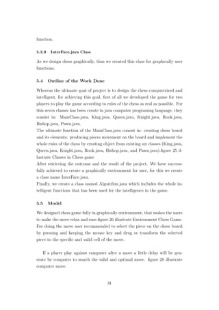 function.
5.3.9 InterFace.java Class
As we design chess graphically, thus we created this class for graphically user
functions.
5.4 Outline of the Work Done
Whereas the ultimate goal of project is to design the chess computerized and
intelligent, for achieving this goal, ﬁrst of all we developed the game for two
players to play the game according to rules of the chess as real as possible. For
this seven classes has been create in java computer programing language, they
consist in: MainClass.java, King.java, Queen.java, Knight.java, Rook.java,
Bishop.java, Pawn.java.
The ultimate function of the MainClass.java consist in: creating chess board
and its elements: producing pieces movement on the board and implement the
whole rules of the chess by creating object from existing six classes (King.java,
Queen.java, Knight.java, Rook.java, Bishop.java, and Pawn.java).ﬁgure 25 il-
lustrate Classes in Chess game
After retrieving the outcome and the result of the project. We have success-
fully achieved to create a graphically environment for user, for this we create
a class name InterFace.java.
Finally, we create a class named Algorithm.java which includes the whole in-
telligent functions that has been used for the intelligence in the game.
5.5 Model
We designed chess game fully in graphically environment, that makes the users
to make the move relax and ease.ﬁgure 26 illustrate Environment Chess Game.
For doing the move user recommended to select the piece on the chess board
by pressing and keeping the mouse key and drug or transform the selected
piece to the speciﬁc and valid cell of the move.
If a player play against computer after a move a little delay will be gen-
erate by computer to search the valid and optimal move. ﬁgure 28 illustrate
computer move.
31
 