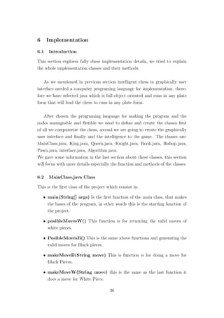 6 Implementation
6.1 Introduction
This section explores fully chess implementation details, we tried to explain
the whole implementation classes and their methods.
As we mentioned in previous section intelligent chess in graphically user
interface needed a computer programing language for implementation, there-
fore we have selected java which is full object oriented and runs in any plate
form that will lead the chess to runs in any plate form.
After chosen the programing language for making the program and the
codes manageable and ﬂexible we need to deﬁne and create the classes ﬁrst
of all we computerize the chess, second we are going to create the graphically
user interface and ﬁnally and the intelligence to the game. The classes are:
MainClass.java, King.java, Queen.java, Knight.java, Rook.java, Bishop.java,
Pawn.java, interface.java, Algorithm.java.
We gave some information in the last section about these classes, this section
will focus with more details especially the function and methods of the classes.
6.2 MainClass.java Class
This is the ﬁrst class of the project which consist in:
• main(String[] args) Is the ﬁrst function of the main class, that makes
the bases of the program, in other words this is the starting function of
the project.
• posibleMovesW() This function is for returning the valid moves of
white pieces.
• PosibleMovesB() This is the same above functions and generating the
valid moves for Black pieces.
• makeMoveB(String move) This is function is for doing a move for
Black Pieces.
• makeMoveW(String move) this is the same as the last function it
does a move for White Piece.
36
 