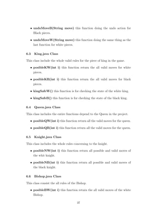 • undoMoveB(String move) this function doing the undo action for
Black pieces.
• undoMoveW(String move) this function doing the same thing as the
last function for white pieces.
6.3 King.java Class
This class include the whole valid rules for the piece of king in the game.
• posibleKW(int i) this function return the all valid moves for white
pieces.
• posibleKB(int i) this function return the all valid moves for black
pieces.
• kingSafeW() this function is for checking the state of the white king.
• kingSafeB() this function is for checking the state of the black king.
6.4 Queen.java Class
This class includes the entire functions depend to the Queen in the project.
• posibleQW(int i) this function return all the valid moves for the queen.
• posibleQB(int i) this function return all the valid moves for the queen.
6.5 Knight.java Class
This class includes the whole rules concerning to the knight.
• posibleNW(int i) this function return all possible and valid moves of
the whit knight.
• posibleNB(int i) this function return all possible and valid moves of
the black knight.
6.6 Bishop.java Class
This class consist the all rules of the Bishop.
• posibleBW(int i) this function return the all valid moves of the white
Bishop.
37
 