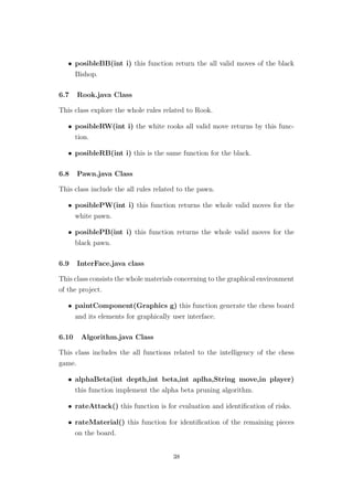 • posibleBB(int i) this function return the all valid moves of the black
Bishop.
6.7 Rook.java Class
This class explore the whole rules related to Rook.
• posibleRW(int i) the white rooks all valid move returns by this func-
tion.
• posibleRB(int i) this is the same function for the black.
6.8 Pawn.java Class
This class include the all rules related to the pawn.
• posiblePW(int i) this function returns the whole valid moves for the
white pawn.
• posiblePB(int i) this function returns the whole valid moves for the
black pawn.
6.9 InterFace.java class
This class consists the whole materials concerning to the graphical environment
of the project.
• paintComponent(Graphics g) this function generate the chess board
and its elements for graphically user interface.
6.10 Algorithm.java Class
This class includes the all functions related to the intelligency of the chess
game.
• alphaBeta(int depth,int beta,int aplha,String move,in player)
this function implement the alpha beta pruning algorithm.
• rateAttack() this function is for evaluation and identiﬁcation of risks.
• rateMaterial() this function for identiﬁcation of the remaining pieces
on the board.
38
 