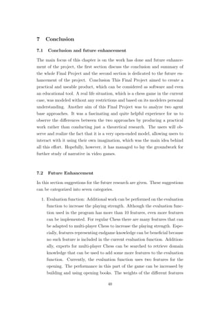 7 Conclusion
7.1 Conclusion and future enhancement
The main focus of this chapter is on the work has done and future enhance-
ment of the project, the ﬁrst section discuss the conclusion and summary of
the whole Final Project and the second section is dedicated to the future en-
hancement of the project. Conclusion This Final Project aimed to create a
practical and useable product, which can be considered as software and even
an educational tool. A real life situation, which is a chess game in the current
case, was modeled without any restrictions and based on its modelers personal
understanding. Another aim of this Final Project was to analyze two agent
base approaches. It was a fascinating and quite helpful experience for us to
observe the diﬀerences between the two approaches by producing a practical
work rather than conducting just a theoretical research. The users will ob-
serve and realize the fact that it is a very open-ended model, allowing users to
interact with it using their own imagination, which was the main idea behind
all this eﬀort. Hopefully, however, it has managed to lay the groundwork for
further study of narrative in video games.
7.2 Future Enhancement
In this section suggestions for the future research are given. These suggestions
can be categorized into seven categories.
1. Evaluation function: Additional work can be performed on the evaluation
function to increase the playing strength. Although the evaluation func-
tion used in the program has more than 10 features, even more features
can be implemented. For regular Chess there are many features that can
be adapted to multi-player Chess to increase the playing strength. Espe-
cially, features representing endgame knowledge can be beneﬁcial because
no such feature is included in the current evaluation function. Addition-
ally, experts for multi-player Chess can be searched to retrieve domain
knowledge that can be used to add some more features to the evaluation
function. Currently, the evaluation function uses two features for the
opening. The performance in this part of the game can be increased by
building and using opening books. The weights of the diﬀerent features
40
 