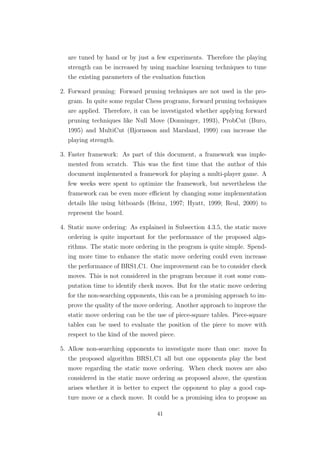 are tuned by hand or by just a few experiments. Therefore the playing
strength can be increased by using machine learning techniques to tune
the existing parameters of the evaluation function
2. Forward pruning: Forward pruning techniques are not used in the pro-
gram. In quite some regular Chess programs, forward pruning techniques
are applied. Therefore, it can be investigated whether applying forward
pruning techniques like Null Move (Donninger, 1993), ProbCut (Buro,
1995) and MultiCut (Bjornsson and Marsland, 1999) can increase the
playing strength.
3. Faster framework: As part of this document, a framework was imple-
mented from scratch. This was the ﬁrst time that the author of this
document implemented a framework for playing a multi-player game. A
few weeks were spent to optimize the framework, but nevertheless the
framework can be even more eﬃcient by changing some implementation
details like using bitboards (Heinz, 1997; Hyatt, 1999; Reul, 2009) to
represent the board.
4. Static move ordering: As explained in Subsection 4.3.5, the static move
ordering is quite important for the performance of the proposed algo-
rithms. The static more ordering in the program is quite simple. Spend-
ing more time to enhance the static move ordering could even increase
the performance of BRS1,C1. One improvement can be to consider check
moves. This is not considered in the program because it cost some com-
putation time to identify check moves. But for the static move ordering
for the non-searching opponents, this can be a promising approach to im-
prove the quality of the move ordering. Another approach to improve the
static move ordering can be the use of piece-square tables. Piece-square
tables can be used to evaluate the position of the piece to move with
respect to the kind of the moved piece.
5. Allow non-searching opponents to investigate more than one: move In
the proposed algorithm BRS1,C1 all but one opponents play the best
move regarding the static move ordering. When check moves are also
considered in the static move ordering as proposed above, the question
arises whether it is better to expect the opponent to play a good cap-
ture move or a check move. It could be a promising idea to propose an
41
 