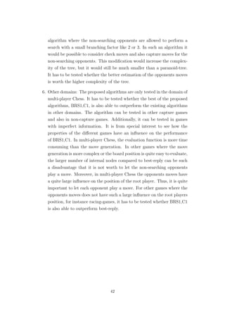 algorithm where the non-searching opponents are allowed to perform a
search with a small branching factor like 2 or 3. In such an algorithm it
would be possible to consider check moves and also capture moves for the
non-searching opponents. This modiﬁcation would increase the complex-
ity of the tree, but it would still be much smaller than a paranoid-tree.
It has to be tested whether the better estimation of the opponents moves
is worth the higher complexity of the tree.
6. Other domains: The proposed algorithms are only tested in the domain of
multi-player Chess. It has to be tested whether the best of the proposed
algorithms, BRS1,C1, is also able to outperform the existing algorithms
in other domains. The algorithm can be tested in other capture games
and also in non-capture games. Additionally, it can be tested in games
with imperfect information. It is from special interest to see how the
properties of the diﬀerent games have an inﬂuence on the performance
of BRS1,C1. In multi-player Chess, the evaluation function is more time
consuming than the move generation. In other games where the move
generation is more complex or the board position is quite easy to evaluate,
the larger number of internal nodes compared to best-reply can be such
a disadvantage that it is not worth to let the non-searching opponents
play a move. Moreover, in multi-player Chess the opponents moves have
a quite large inﬂuence on the position of the root player. Thus, it is quite
important to let each opponent play a move. For other games where the
opponents moves does not have such a large inﬂuence on the root players
position, for instance racing-games, it has to be tested whether BRS1,C1
is also able to outperform best-reply.
42
 