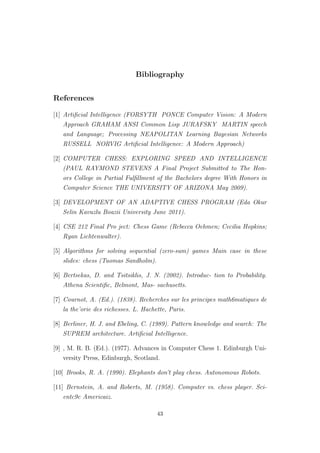 Bibliography
References
[1] Artiﬁcial Intelligence (FORSYTH PONCE Computer Vision: A Modern
Approach GRAHAM ANSI Common Lisp JURAFSKY MARTIN speech
and Language; Processing NEAPOLITAN Learning Bayesian Networks
RUSSELL NORVIG Artiﬁcial Intelligence: A Modern Approach)
[2] COMPUTER CHESS: EXPLORING SPEED AND INTELLIGENCE
(PAUL RAYMOND STEVENS A Final Project Submitted to The Hon-
ors College in Partial Fulﬁllment of the Bachelors degree With Honors in
Computer Science THE UNIVERSITY OF ARIZONA May 2009).
[3] DEVELOPMENT OF AN ADAPTIVE CHESS PROGRAM (Eda Okur
Selin Kavuzlu Boazii University June 2011).
[4] CSE 212 Final Pro ject: Chess Game (Rebecca Oehmen; Cecilia Hopkins;
Ryan Lichtenwalter).
[5] Algorithms for solving sequential (zero-sum) games Main case in these
slides: chess (Tuomas Sandholm).
[6] Bertsekas, D. and Tsitsiklis, J. N. (2002). Introduc- tion to Probability.
Athena Scientiﬁc, Belmont, Mas- sachusetts.
[7] Cournot, A. (Ed.). (1838). Recherches sur les principes math6matiques de
la the’orie des richesses. L. Hachette, Paris.
[8] Berliner, H. J. and Ebeling, C. (1989). Pattern knowledge and search: The
SUPREM architecture. Artiﬁcial Intelligence.
[9] , M. R. B. (Ed.). (1977). Advances in Computer Chess 1. Edinburgh Uni-
versity Press, Edinburgh, Scotland.
[10] Brooks, R. A. (1990). Elephants don’t play chess. Autonomous Robots.
[11] Bernstein, A. and Roberts, M. (1958). Computer vs. chess player. Sci-
entc9c Americaiz.
43
 