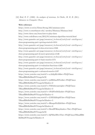 [12] Beal, D. F. (1980). An analysis of minimax. In Clarke, M. R. B. (Ed.),
Advances in Computer Chess.
Web reference
https://www.cs.tcd.ie/Glenn.Strong/3d5/minimax-notes
http://www.cs.swarthmore.edu/ meeden/Minimax/Minimax.html
http://www.chess.com/learn-how-to-play-chess
http://www.code2learn.com/2012/01/minimax-algorithm-tutorial.html
http://www.gamedev.net/page/resources//technical/artificial−intelligence/
chess-programming-part-i-getting-started-r1014
http://www.gamedev.net/page/resources//technical/artificial−intelligence/
chess-programming-part-ii-data-structures-r1046
http://www.gamedev.net/page/resources//technical/artificial−intelligence/
chess-programming-part-iii-move-generation-r1126
http://www.gamedev.net/page/resources//technical/artificial−intelligence/
chess-programming-part-iv-basic-search-r1171
http://www.gamedev.net/page/resources//technical/artificial−intelligence/
chess-programming-part-vi-evaluation-functions-r1208
http://www.gamedev.net/page/resources//technical/artificial−intelligence/
chess-programming-part-v-advanced-search-r1197
https://www.youtube.com/watch?v=a-2uSg4Kvb0list=PLQV5moz
THmaﬀB0rBsD6m9VN1azgo5wXl
https://www.youtube.com/watch?v=jwRRJmsWFn4list=PLQV5moz
THmaﬀB0rBsD6m9VN1azgo5wXlindex=2
https://www.youtube.com/watch?v=NMAdwramt1glist=PLQV5moz
THmaﬀB0rBsD6m9VN1azgo5wXlindex=3
https://www.youtube.com/watch?v=1PzDYwDsXzslist=PLQV5moz
THmaﬀB0rBsD6m9VN1azgo5wXlindex=4
https://www.youtube.com/watch?v=LNEGkBxlpSUlist=PLQV5moz
THmaﬀB0rBsD6m9VN1azgo5wXlindex=5
https://www.youtube.com/watch?v=HkuqmWzE08Alist=PLQV5moz
THmaﬀB0rBsD6m9VN1azgo5wXlindex=6
https://www.youtube.com/watch?v=ShenZF9Kmykindex=7list=PLQV5moz
THmaﬀB0rBsD6m9VN1azgo5wXl
https://www.youtube.com/watch?v=6jPE0aAWsvYlist=PLQV5mozTHmaﬀB0r
BsD6m9VN1azgo5wXlindex=8
44
 