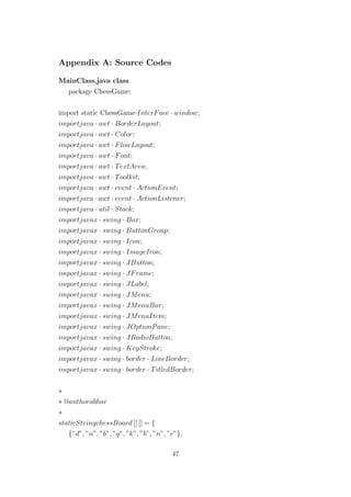 Appendix A: Source Codes
MainClass.java class
package ChessGame;
import static ChessGame·InterFace · window;
importjava · awt · BorderLayout;
importjava · awt · Color;
importjava · awt · FlowLayout;
importjava · awt · Font;
importjava · awt · TextArea;
importjava · awt · Toolkit;
importjava · awt · event · ActionEvent;
importjava · awt · event · ActionListener;
importjava · util · Stack;
importjavax · swing · Box;
importjavax · swing · ButtonGroup;
importjavax · swing · Icon;
importjavax · swing · ImageIcon;
importjavax · swing · JButton;
importjavax · swing · JFrame;
importjavax · swing · JLabel;
importjavax · swing · JMenu;
importjavax · swing · JMenuBar;
importjavax · swing · JMenuItem;
importjavax · swing · JOptionPane;
importjavax · swing · JRadioButton;
importjavax · swing · KeyStroke;
importjavax · swing · border · LineBorder;
importjavax · swing · border · TitledBorder;
∗
∗ @authorabhar
∗
staticStringchessBoard [] [] = {
{”d”, ”n”, ”b”, ”q”, ”k”, ”b”, ”n”, ”e”},
47
 
