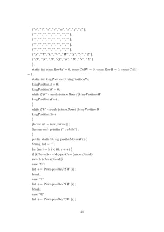 {”s”, ”t”, ”u”, ”v”, ”w”, ”x”, ”y”, ”z”},
{””, ””, ””, ””, ””, ””, ””, ””},
{””, ””, ””, ””, ””, ””, ””, ””},
{””, ””, ””, ””, ””, ””, ””, ””},
{””, ””, ””, ””, ””, ””, ””, ””},
{”S”, ”T”, ”U”, ”V ”, ”W”, ”X”, ”Y ”, ”Z”},
{”D”, ”N”, ”B”, ”Q”, ”K”, ”B”, ”N”, ”E”}
};
static int countRowW = 0, countColW = 0, countRowB = 0, countColB
= 1;
static int kingPositionB, kingPositionW;
kingPositionB = 0;
kingPositionW = 0;
while (”K” · equals (chessBoard [kingPositionW
kingPositionW++;
}
while (”k” · equals (chessBoard [kingPositionB
kingPositionB++;
}
jfarme n1 = new jfarme() ;
System·out · println (” : white”) ;
}
public static String posibleMovesW() {
String list = ””;
for (inti = 0; i < 64; i + +) {
if (Character · isUpperCase (chessBoard [i
switch (chessBoard [i
case ”S”:
list += Pawn·posiblePSW (i) ;
break;
case ”T”:
list += Pawn·posiblePTW (i) ;
break;
case ”U”:
list += Pawn·posiblePUW (i) ;
48
 