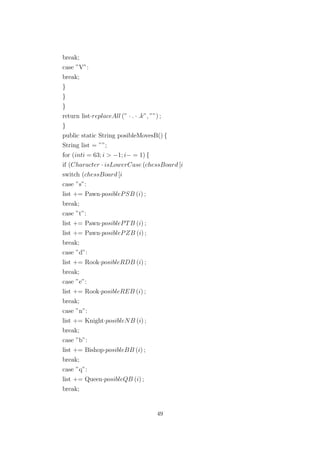 break;
case ”V”:
break;
}
}
}
return list·replaceAll (” · . · .k”, ””) ;
}
public static String posibleMovesB() {
String list = ””;
for (inti = 63; i > −1; i− = 1) {
if (Character · isLowerCase (chessBoard [i
switch (chessBoard [i
case ”s”:
list += Pawn·posiblePSB (i) ;
break;
case ”t”:
list += Pawn·posiblePTB (i) ;
list += Pawn·posiblePZB (i) ;
break;
case ”d”:
list += Rook·posibleRDB (i) ;
break;
case ”e”:
list += Rook·posibleREB (i) ;
break;
case ”n”:
list += Knight·posibleNB (i) ;
break;
case ”b”:
list += Bishop·posibleBB (i) ;
break;
case ”q”:
list += Queen·posibleQB (i) ;
break;
49
 