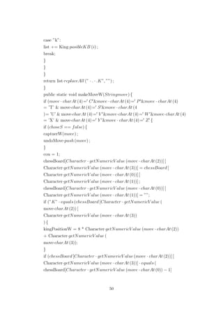 case ”k”:
list += King·posibleKB (i) ;
break;
}
}
}
return list·replaceAll (” · . · .K”, ””) ;
}
public static void makeMoveW(Stringmove) {
if (move · charAt (4)= C &move · charAt (4)= P &move · charAt (4)
= ’T’ & move·charAt (4)= S &move · charAt (4
)= ’U’ & move·charAt (4)= V &move·charAt (4)= W &move·charAt (4)
= ’X’ & move·charAt (4)= Y &move · charAt (4)= Z {
if (choseS == false) {
captuerW(move) ;
undoMove·push (move) ;
}
cou = 1;
chessBoard[Character · getNumericV alue (move · charAt (2))] [
Character·getNumericV alue (move · charAt (3))] = chessBoard [
Character·getNumericV alue (move · charAt (0))] [
Character·getNumericV alue (move · charAt (1))] ;
chessBoard[Character · getNumericV alue (move · charAt (0))] [
Character·getNumericV alue (move · charAt (1))] = ””;
if (”K” · equals (chessBoard [Character · getNumericV alue (
move·charAt (2)) [
Character·getNumericV alue (move · charAt (3))
) {
kingPositionW = 8 * Character·getNumericV alue (move · charAt (2))
+ Character·getNumericV alue (
move·charAt (3));
}
if (chessBoard [Character · getNumericV alue (move · charAt (2))] [
Character·getNumericV alue (move · charAt (3))] · equals (
chessBoard[Character · getNumericV alue (move · charAt (0)) − 1]
50
 
