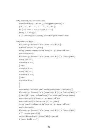 left[Character·getNumericV alue (
move·charAt (1)) + Pawn · jState) {Stringarray [] =
{”S”, ”T”, ”U”, ”V ”, ”X”, ”Y ”, ”Z”, ”W”};
for (inti = 0; i < array · length; i + +) {
String P = array[i] ;
if (P · equals ((chessBoard [Character · getNumericV alue
left(move·charAt (2)) [
Character·getNumericV alue (move · charAt (3))])
& Pawn·statepT == false {
String pawnP = chessBoard[Character · getNumericV alue (
move·charAt (0)) [
Character·getNumericV alue (move · charAt (1)) + Pawn · jState] ;
countColW = 1;
countRowW = 0;
} else {
countRowW++;
countColW = 1;
countRowW = 0;
} else {
countRowW++;
}
}
chessBoard[Character · getNumericV alue (move · charAt (0))] [
Character·getNumericV alue (move · charAt (1)) + Pawn · jState] = ””;
} else if (P · equals ((chessBoard [Character · getNumericV alue (
move·charAt (2)) [Character · getNumericV alue (
move·charAt (3)))&Pawn · statepV == false {
String pawnP = chessBoard[Character · getNumericV alue (
move·charAt (0)) [
Character·getNumericV alue (move · charAt (1)) + Pawn · jState] ;
if (”” · equals (pawnP)) {
caputerB[countRowW] [countColW] = pawnP;
if (countRowW == 7) {
51
 