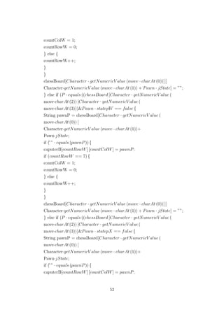countColW = 1;
countRowW = 0;
} else {
countRowW++;
}
}
chessBoard[Character · getNumericV alue (move · charAt (0))] [
Character·getNumericV alue (move · charAt (1)) + Pawn · jState] = ””;
} else if (P · equals ((chessBoard [Character · getNumericV alue (
move·charAt (2)) [Character · getNumericV alue (
move·charAt (3)))&Pawn · statepW == false {
String pawnP = chessBoard[Character · getNumericV alue (
move·charAt (0)) [
Character·getNumericV alue (move · charAt (1))+
Pawn·jState;
if (”” · equals (pawnP)) {
caputerB[countRowW] [countColW] = pawnP;
if (countRowW == 7) {
countColW = 1;
countRowW = 0;
} else {
countRowW++;
}
}
chessBoard[Character · getNumericV alue (move · charAt (0))] [
Character·getNumericV alue (move · charAt (1)) + Pawn · jState] = ””;
} else if (P · equals ((chessBoard [Character · getNumericV alue (
move·charAt (2)) [Character · getNumericV alue (
move·charAt (3)))&Pawn · statepX == false {
String pawnP = chessBoard[Character · getNumericV alue (
move·charAt (0)) [
Character·getNumericV alue (move · charAt (1))+
Pawn·jState;
if (”” · equals (pawnP)) {
caputerB[countRowW] [countColW] = pawnP;
52
 