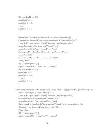 if (countRowW == 7) {
countColW = 1;
countRowW = 0;
} else {
countRowW++;
}
}
chessBoard[Character · getNumericV alue (move · charAt (0))] [
Character·getNumericV alue (move · charAt (1)) + Pawn · jState] = ””;
} else if (P · equals ((chessBoard [Character · getNumericV alue (
move·charAt (2)) [Character · getNumericV alue (
move·charAt (3)))&Pawn · statepY == false {
String pawnP = chessBoard[Character · getNumericV alue (
move·charAt (0)) [
Character·getNumericV alue (move · charAt (1))+
Pawn·jState;
if (”” · equals (pawnP)) {
caputerB[countRowW] [countColW] = pawnP;
if (countRowW == 7) {
countColW = 1;
countRowW = 0;
} else {
countRowW++;
}
}
chessBoard[Character · getNumericV alue (move · charAt (0))] [Character · getNumericV alue
(move · charAt (1)) + Pawn · jState] = ””;
} else if (P · equals ((chessBoard [Character · getNumericV alue (
move·charAt (2)) [Character · getNumericV alue (
move·charAt (3)))&Pawn · statepZ == false {
String pawnP = chessBoard[Character · getNumericV alue (move · charAt (0))]
[Character · getNumericV alue (move · charAt (1))+
Pawn·jState;
if (”” · equals (pawnP)) {
caputerB[countRowW] [countColW] = pawnP;
53
 