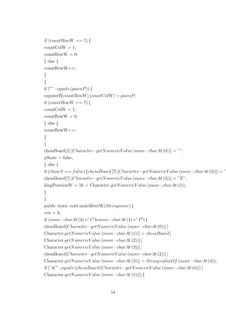 if (countRowW == 7) {
countColW = 1;
countRowW = 0;
} else {
countRowW++;
}
}
if (”” · equals (pawnP)) {
caputerB[countRowW] [countColW] = pawnP;
if (countRowW == 7) {
countColW = 1;
countRowW = 0;
} else {
countRowW++;
}
}
chessBoard[1] [Character · getNumericV alue (move · charAt (0))] = ””;
pState = false;
} else {
if (choseS == false) {chessBoard [7] [Character · getNumericV alue (move · charAt (3))] = ”
chessBoard[7] [Character · getNumericV alue (move · charAt (3))] = ”E”;
kingPositionW = 56 + Character·getNumericV alue (move · charAt (2));
}
}
public static void undoMoveW(Stringmove) {
cou = 0;
if (move · charAt (4)= C &move · charAt (4)= P ) {
chessBoard[Character · getNumericV alue (move · charAt (0))] [
Character·getNumericV alue (move · charAt (1))] = chessBoard [
Character·getNumericV alue (move · charAt (2))] [
Character·getNumericV alue (move · charAt (3))] ;
chessBoard[Character · getNumericV alue (move · charAt (2))] [
Character·getNumericV alue (move · charAt (3))] = String·valueOf (move · charAt (4));
if (”K” · equals (chessBoard [Character · getNumericV alue (move · charAt (0))] [
Character·getNumericV alue (move · charAt (1))]) {
54
 