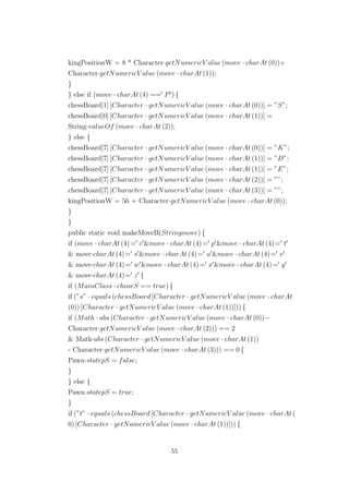 kingPositionW = 8 * Character·getNumericV alue (move · charAt (0))+
Character·getNumericV alue (move · charAt (1));
}
} else if (move · charAt (4) == P ) {
chessBoard[1] [Character · getNumericV alue (move · charAt (0))] = ”S”;
chessBoard[0] [Character · getNumericV alue (move · charAt (1))] =
String·valueOf (move · charAt (2));
} else {
chessBoard[7] [Character · getNumericV alue (move · charAt (0))] = ”K”;
chessBoard[7] [Character · getNumericV alue (move · charAt (1))] = ”D”;
chessBoard[7] [Character · getNumericV alue (move · charAt (1))] = ”E”;
chessBoard[7] [Character · getNumericV alue (move · charAt (2))] = ””;
chessBoard[7] [Character · getNumericV alue (move · charAt (3))] = ””;
kingPositionW = 56 + Character·getNumericV alue (move · charAt (0));
}
}
public static void makeMoveB(Stringmove) {
if (move · charAt (4)= c &move · charAt (4)= p &move · charAt (4)= t
& move·charAt (4)= s &move · charAt (4)= u &move · charAt (4)= v
& move·charAt (4)= w &move · charAt (4)= x &move · charAt (4)= y
& move·charAt (4)= z {
if (MainClass · choseS == true) {
if (”s” · equals (chessBoard [Character · getNumericV alue (move · charAt
(0)) [Character · getNumericV alue (move · charAt (1))])) {
if (Math · abs (Character · getNumericV alue (move · charAt (0))−
Character·getNumericV alue (move · charAt (2))) == 2
& Math·abs (Character · getNumericV alue (move · charAt (1))
- Character·getNumericV alue (move · charAt (3))) == 0 {
Pawn·statepS = false;
}
} else {
Pawn·statepS = true;
}
if (”t” · equals (chessBoard [Character · getNumericV alue (move · charAt (
0) [Character · getNumericV alue (move · charAt (1))])) {
55
 