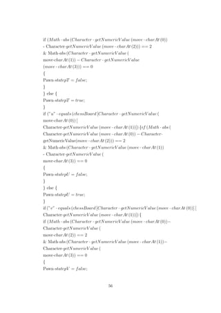 if (Math · abs (Character · getNumericV alue (move · charAt (0))
- Character·getNumericV alue (move · charAt (2))) == 2
& Math·abs (Character · getNumericV alue (
move·charAt (1)) − Character · getNumericV alue
(move · charAt (3))) == 0
{
Pawn·statepT = false;
}
} else {
Pawn·statepT = true;
}
if (”u” · equals (chessBoard [Character · getNumericV alue (
move·charAt (0)) [
Character·getNumericV alue (move · charAt (1))]) {if (Math · abs (
Character·getNumericV alue (move · charAt (0)) − Character·
getNumericValue(move · charAt (2))) == 2
& Math·abs (Character · getNumericV alue (move · charAt (1))
- Character·getNumericV alue (
move·charAt (3)) == 0
{
Pawn·statepU = false;
}
} else {
Pawn·statepU = true;
}
if (”v” · equals (chessBoard [Character · getNumericV alue (move · charAt (0))] [
Character·getNumericV alue (move · charAt (1))]) {
if (Math · abs (Character · getNumericV alue (move · charAt (0))−
Character·getNumericV alue (
move·charAt (2)) == 2
& Math·abs (Character · getNumericV alue (move · charAt (1))−
Character·getNumericV alue (
move·charAt (3)) == 0
{
Pawn·statepV = false;
56
 