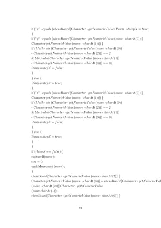 if (”x” · equals (chessBoard [Character · getNumericV alue (Pawn · statepX = true;
}
if (”y” · equals (chessBoard [Character · getNumericV alue (move · charAt (0))] [
Character·getNumericV alue (move · charAt (1))]) {
if (Math · abs (Character · getNumericV alue (move · charAt (0))
- Character·getNumericV alue (move · charAt (2))) == 2
& Math·abs (Character · getNumericV alue (move · charAt (1))
- Character·getNumericV alue (move · charAt (3))) == 0 {
Pawn·statepY = false;
}
} else {
Pawn·statepY = true;
}
if (”z” · equals (chessBoard [Character · getNumericV alue (move · charAt (0))] [
Character·getNumericV alue (move · charAt (1))]) {
if (Math · abs (Character · getNumericV alue (move · charAt (0))
- Character·getNumericV alue (move · charAt (2))) == 2
& Math·abs (Character · getNumericV alue (move · charAt (1))
- Character·getNumericV alue (move · charAt (3))) == 0 {
Pawn·statepZ = false;
}
} else {
Pawn·statepZ = true;
}
}
if (choseS == false) {
captuerB(move) ;
cou = 0;
undoMove·push (move) ;
}
chessBoard[Character · getNumericV alue (move · charAt (2))] [
Character·getNumericV alue (move · charAt (3))] = chessBoard [Character · getNumericV al
(move · charAt (0))] [Character · getNumericV alue
(move·charAt (1));
chessBoard[Character · getNumericV alue (move · charAt (0))] [
57
 