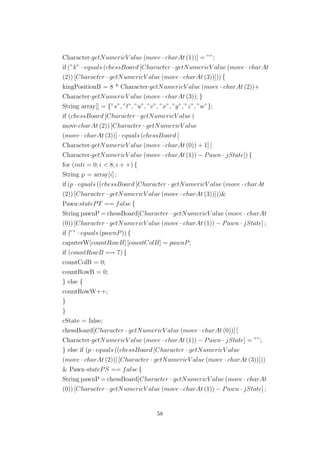 Character·getNumericV alue (move · charAt (1))] = ””;
if (”k” · equals (chessBoard [Character · getNumericV alue (move · charAt
(2)) [Character · getNumericV alue (move · charAt (3))])) {
kingPositionB = 8 * Character·getNumericV alue (move · charAt (2))+
Character·getNumericV alue (move · charAt (3)); }
String array[] = {”s”, ”t”, ”u”, ”v”, ”x”, ”y”, ”z”, ”w”};
if (chessBoard [Character · getNumericV alue (
move·charAt (2)) [Character · getNumericV alue
(move · charAt (3))] · equals (chessBoard [
Character·getNumericV alue (move · charAt (0)) + 1] [
Character·getNumericV alue (move · charAt (1)) − Pawn · jState]) {
for (inti = 0; i < 8; i + +) {
String p = array[i] ;
if (p · equals ((chessBoard [Character · getNumericV alue (move · charAt
(2)) [Character · getNumericV alue (move · charAt (3))]))&
Pawn·statePT == false {
String pawnP = chessBoard[Character · getNumericV alue (move · charAt
(0)) [Character · getNumericV alue (move · charAt (1)) − Pawn · jState] ;
if (”” · equals (pawnP)) {
caputerW[countRowB] [countColB] = pawnP;
if (countRowB == 7) {
countColB = 0;
countRowB = 0;
} else {
countRowW++;
}
}
cState = false;
chessBoard[Character · getNumericV alue (move · charAt (0))] [
Character·getNumericV alue (move · charAt (1)) − Pawn · jState] = ””;
} else if (p · equals ((chessBoard [Character · getNumericV alue
(move · charAt (2))] [Character · getNumericV alue (move · charAt (3))]))
& Pawn·statePS == false {
String pawnP = chessBoard[Character · getNumericV alue (move · charAt
(0)) [Character · getNumericV alue (move · charAt (1)) − Pawn · jState] ;
58
 