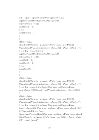 if (”” · equals (caputerW [countRowB] [countColB])) {
caputerW[countRowB] [countColB] = pawnP;
if (countRowB == 7) {
countRowB = 0;
} else {
countRowW++;
}
}
cState = false;
chessBoard[Character · getNumericV alue (move · charAt (0))] [
Character·getNumericV alue (move · charAt (1)) − Pawn · jState] = ””;
} else if (p · equals ((chessB
caputerW[countRowB] [countColB] = pawnP;
if (countRowB == 7) {
countColB = 0;
countRowB = 0;
} else {
countRowW++;
}
}
cState = false;
chessBoard[Character · getNumericV alue (move · charAt (0))] [
Character·getNumericV alue (move · charAt (1)) − Pawn · jState] = ””;
} else if (p · equals ((chessBoard [Character · getNumericV alue (
move·charAt (2)) [Character · getNumericV alue (move · charAt (3))]))
}
cState = false;
chessBoard[Character · getNumericV alue (move · charAt (0))] [
Character·getNumericV alue (move · charAt (1)) − Pawn · jState] = ””;
} else if (p · equals ((chessBoard [Character · getNumericV alue
(move · charAt (2))] [Character · getNumericV alue (move · charAt (3))]))
& Pawn·statePX == false {
String pawnP = chessBoard[Character · getNumericV alue (move · charAt
(0)) [Character · getNumericV alue (move · charAt (1)) − Pawn · jState] ;
if (”” · equals (pawnP)) {
59
 