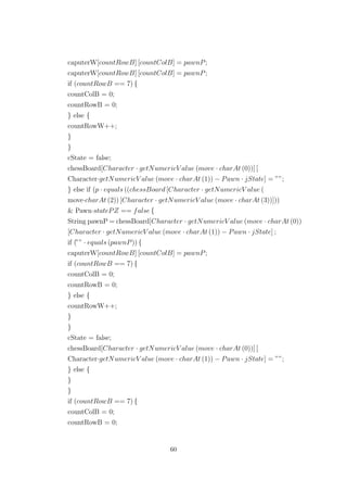 caputerW[countRowB] [countColB] = pawnP;
caputerW[countRowB] [countColB] = pawnP;
if (countRowB == 7) {
countColB = 0;
countRowB = 0;
} else {
countRowW++;
}
}
cState = false;
chessBoard[Character · getNumericV alue (move · charAt (0))] [
Character·getNumericV alue (move · charAt (1)) − Pawn · jState] = ””;
} else if (p · equals ((chessBoard [Character · getNumericV alue (
move·charAt (2)) [Character · getNumericV alue (move · charAt (3))]))
& Pawn·statePZ == false {
String pawnP = chessBoard[Character · getNumericV alue (move · charAt (0))
[Character · getNumericV alue (move · charAt (1)) − Pawn · jState] ;
if (”” · equals (pawnP)) {
caputerW[countRowB] [countColB] = pawnP;
if (countRowB == 7) {
countColB = 0;
countRowB = 0;
} else {
countRowW++;
}
}
cState = false;
chessBoard[Character · getNumericV alue (move · charAt (0))] [
Character·getNumericV alue (move · charAt (1)) − Pawn · jState] = ””;
} else {
}
}
if (countRowB == 7) {
countColB = 0;
countRowB = 0;
60
 
