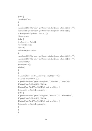 } else {
countRowW++;
}
}
chessBoard[6] [Character · getNumericV alue (move · charAt (0))] = ””;
chessBoard[7] [Character · getNumericV alue (move · charAt (1))]
= String·valueOf (move · charAt (3));
cState = true;
} else {
if (choseS == false) {
captuerB(move) ;
cou = 0;
undoMove·push (move) ;
}
chessBoard[0] [Character · getNumericV alue (move · charAt (0))] = ””;
chessBoard[0] [Character · getNumericV alue (move · charAt (1))] = ””;
chessBoard[0] l
System·exit (0) ;
window() ;
}
};
if (MainClass · posibleMovesW () · length () == 0) {
if (King · kingSafeW ()) {
JOptionPane·showOptionDialog (null, ”GameEnd”, ”GameOver”,
JOptionPane·DEFAULTOPTION,
JOptionPane·PLAINM ESSAGE, null, newObject []
{playagain, exitgame}, playagain) ;
} else {
JOptionPane·showOptionDialog (null, ”BlackWON”, ”GameOver”,
JOptionPane·DEFAULTOPTION,
JOptionPane·PLAINM ESSAGE, null, newObject []
{playagain, exitgame}, playagain) ;
}
}
}
61
 
