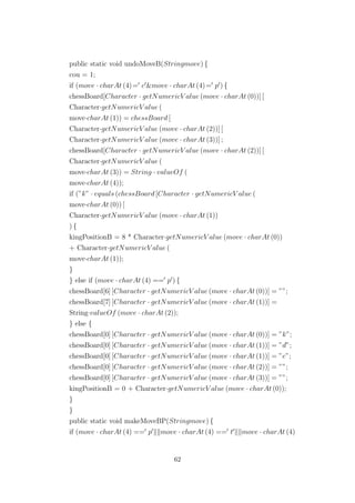 public static void undoMoveB(Stringmove) {
cou = 1;
if (move · charAt (4)= c &move · charAt (4)= p ) {
chessBoard[Character · getNumericV alue (move · charAt (0))] [
Character·getNumericV alue (
move·charAt (1)) = chessBoard [
Character·getNumericV alue (move · charAt (2))] [
Character·getNumericV alue (move · charAt (3))] ;
chessBoard[Character · getNumericV alue (move · charAt (2))] [
Character·getNumericV alue (
move·charAt (3)) = String · valueOf (
move·charAt (4));
if (”k” · equals (chessBoard [Character · getNumericV alue (
move·charAt (0)) [
Character·getNumericV alue (move · charAt (1))
) {
kingPositionB = 8 * Character·getNumericV alue (move · charAt (0))
+ Character·getNumericV alue (
move·charAt (1));
}
} else if (move · charAt (4) == p ) {
chessBoard[6] [Character · getNumericV alue (move · charAt (0))] = ””;
chessBoard[7] [Character · getNumericV alue (move · charAt (1))] =
String·valueOf (move · charAt (2));
} else {
chessBoard[0] [Character · getNumericV alue (move · charAt (0))] = ”k”;
chessBoard[0] [Character · getNumericV alue (move · charAt (1))] = ”d”;
chessBoard[0] [Character · getNumericV alue (move · charAt (1))] = ”e”;
chessBoard[0] [Character · getNumericV alue (move · charAt (2))] = ””;
chessBoard[0] [Character · getNumericV alue (move · charAt (3))] = ””;
kingPositionB = 0 + Character·getNumericV alue (move · charAt (0));
}
}
public static void makeMoveBP(Stringmove) {
if (move · charAt (4) == p move · charAt (4) == t move · charAt (4)
62
 