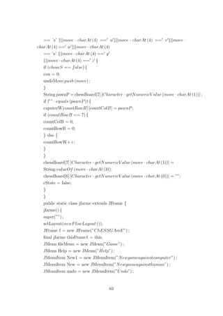 == ’s’ move · charAt (4) == u move · charAt (4) == v move ·
charAt (4) == w move · charAt (4)
== ’x’ move · charAt (4) == y
move · charAt (4) == z {
if (choseS == false) {
cou = 0;
undoMove·push (move) ;
}
String pawnP = chessBoard[7] [Character · getNumericV alue (move · charAt (1))] ;
if (”” · equals (pawnP)) {
caputerW[countRowB] [countColB] = pawnP;
if (countRowB == 7) {
countColB = 0;
countRowB = 0;
} else {
countRowW++;
}
}
chessBoard[7] [Character · getNumericV alue (move · charAt (1))] =
String·valueOf (move · charAt (3));
chessBoard[6] [Character · getNumericV alue (move · charAt (0))] = ””;
cState = false;
}
}
public static class jfarme extends JFrame {
jfarme() {
super(””) ;
setLayout(newFlowLayout ());
JFrame f = new JFrame(”ChESSGAmE”) ;
ﬁnal jfarme thisFrame1 = this;
JMenu ﬁleMenu = new JMenu(”Game”) ;
JMenu Help = new JMenu(”Help”) ;
JMenuItem New1 = new JMenuItem(”Newgameagainstcomputer”) ;
JMenuItem New = new JMenuItem(”Newgameagainsthuman”) ;
JMenuItem undo = new JMenuItem(”Undo”) ;
63
 