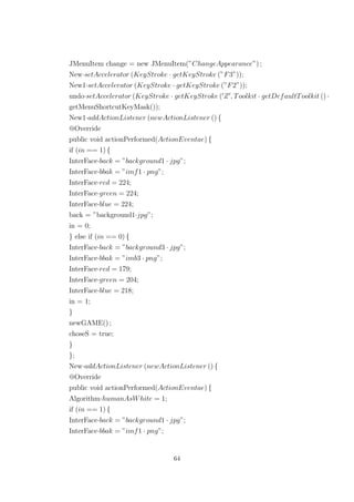 JMenuItem change = new JMenuItem(”ChangeAppearance”) ;
New·setAccelerator (KeyStroke · getKeyStroke (”F3”));
New1·setAccelerator (KeyStroke · getKeyStroke (”F2”));
undo·setAccelerator (KeyStroke · getKeyStroke ( Z , Toolkit · getDefaultToolkit () ·
getMenuShortcutKeyMask());
New1·addActionListener (newActionListener () {
@Override
public void actionPerformed(ActionEventae) {
if (in == 1) {
InterFace·back = ”background1 · jpg”;
InterFace·bbak = ”imf1 · png”;
InterFace·red = 224;
InterFace·green = 224;
InterFace·blue = 224;
back = ”background1·jpg”;
in = 0;
} else if (in == 0) {
InterFace·back = ”background3 · jpg”;
InterFace·bbak = ”imb3 · png”;
InterFace·red = 179;
InterFace·green = 204;
InterFace·blue = 218;
in = 1;
}
newGAME() ;
choseS = true;
}
};
New·addActionListener (newActionListener () {
@Override
public void actionPerformed(ActionEventae) {
Algorithm·humanAsWhite = 1;
if (in == 1) {
InterFace·back = ”background1 · jpg”;
InterFace·bbak = ”imf1 · png”;
64
 